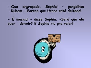 - Que engraçado, Sophia! – gargalhou
Rubem. -Parece que Urano está deitado!
- É mesmo! – disse Sophia. –Será que ele
quer dormir? E Sophia riu pra valer!
 