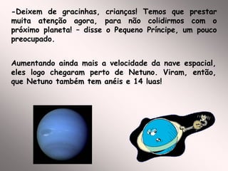 -Deixem de gracinhas, crianças! Temos que prestar
muita atenção agora, para não colidirmos com o
próximo planeta! – disse o Pequeno Príncipe, um pouco
preocupado.
Aumentando ainda mais a velocidade da nave espacial,
eles logo chegaram perto de Netuno. Viram, então,
que Netuno também tem anéis e 14 luas!
 