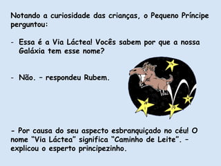 Notando a curiosidade das crianças, o Pequeno Príncipe
perguntou:
- Essa é a Via Láctea! Vocês sabem por que a nossa
Galáxia tem esse nome?
- Não. – respondeu Rubem.
- Por causa do seu aspecto esbranquiçado no céu! O
nome “Via Láctea” significa “Caminho de Leite”. –
explicou o esperto principezinho.
 