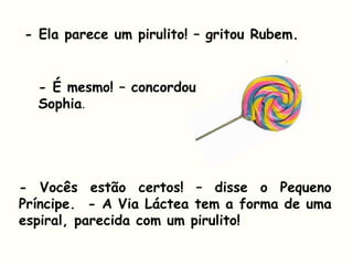 - Ela parece um pirulito! – gritou Rubem.
- É mesmo! – concordou
Sophia.
- Vocês estão certos! – disse o Pequeno
Príncipe. - A Via Láctea tem a forma de uma
espiral, parecida com um pirulito!
 