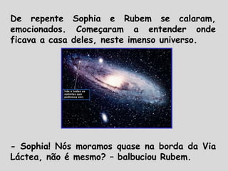 De repente Sophia e Rubem se calaram,
emocionados. Começaram a entender onde
ficava a casa deles, neste imenso universo.
- Sophia! Nós moramos quase na borda da Via
Láctea, não é mesmo? – balbuciou Rubem.
 