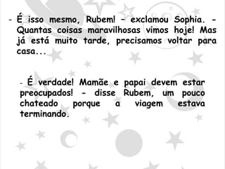 - É isso mesmo, Rubem! – exclamou Sophia. -
Quantas coisas maravilhosas vimos hoje! Mas
já está muito tarde, precisamos voltar para
casa...
- É verdade! Mamãe e papai devem estar
preocupados! - disse Rubem, um pouco
chateado porque a viagem estava
terminando.
 