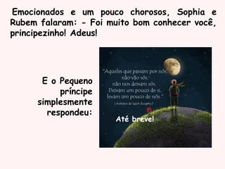 Emocionados e um pouco chorosos, Sophia e
Rubem falaram: - Foi muito bom conhecer você,
principezinho! Adeus!
E o Pequeno
príncipe
simplesmente
respondeu:
Até breve!
 