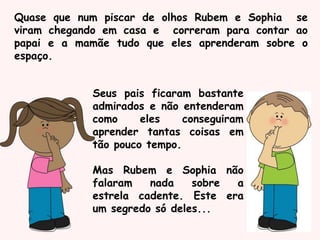 Quase que num piscar de olhos Rubem e Sophia se
viram chegando em casa e correram para contar ao
papai e a mamãe tudo que eles aprenderam sobre o
espaço.
Seus pais ficaram bastante
admirados e não entenderam
como eles conseguiram
aprender tantas coisas em
tão pouco tempo.
Mas Rubem e Sophia não
falaram nada sobre a
estrela cadente. Este era
um segredo só deles...
 