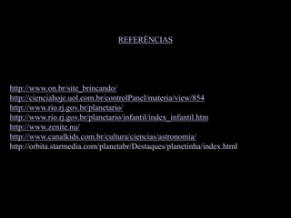 REFERÊNCIAS
http://www.on.br/site_brincando/
http://cienciahoje.uol.com.br/controlPanel/materia/view/854
http://www.rio.rj.gov.br/planetario/
http://www.rio.rj.gov.br/planetario/infantil/index_infantil.htm
http://www.zenite.nu/
http://www.canalkids.com.br/cultura/ciencias/astronomia/
http://orbita.starmedia.com/planetabr/Destaques/planetinha/index.html
 