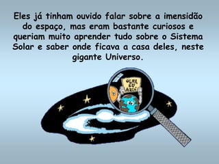 Eles já tinham ouvido falar sobre a imensidão
do espaço, mas eram bastante curiosos e
queriam muito aprender tudo sobre o Sistema
Solar e saber onde ficava a casa deles, neste
gigante Universo.
 