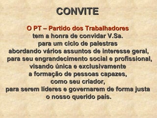 CONVITE   O PT – Partido dos Trabalhadores   tem a honra de convidar V.Sa.  para um ciclo de palestras  abordando vários assuntos de interesse geral, para seu engrandecimento social e profissional, visando única e exclusivamente  a formação de pessoas capazes,  como seu criador,  para serem líderes e governarem de forma justa  o nosso querido país. 