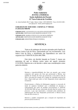 02/10/2020 SENT
https://eproc.jfpr.jus.br/eprocV2/controlador.php?acao=acessar_documento_publico&doc=701600979005386011064843545875&evento=40400… 1/17
Poder Judiciário
JUSTIÇA FEDERAL
Seção Judiciária do Paraná
13ª Vara Federal de Curitiba
Av. Anita Garibaldi, 888, 2º andar - Bairro: Cabral - CEP: 80540-901 - Fone: (41)3210-1680 -
www.jfpr.jus.br - Email: prctb13@jfpr.jus.br
EMBARGOS DE TERCEIRO - CRIMINAL Nº 5001262-
67.2018.4.04.7000/PR
EMBARGANTE: LUIZ INACIO LULA DA SILVA (INVENTARIANTE)
ADVOGADO: CRISTIANO ZANIN MARTINS (OAB SP172730)
EMBARGANTE: MARISA LETICIA LULA DA SILVA (ESPÓLIO)
ADVOGADO: CRISTIANO ZANIN MARTINS (OAB SP172730)
EMBARGADO: MINISTÉRIO PÚBLICO FEDERAL
SENTENÇA
Trata-se de embargos de terceiro ajuizados pelo Espólio de
Marisa Letícia Lula da Silva, representado por seu inventariante, Luiz
Inácio Lula da Silva, e distribuídos por dependência aos autos do
sequestro de nº 5050758-36.2016.404.7000.
Este juízo, em decisão lançada no Evento 7, traçou um
panorama do que se debateu nestes autos até aquele momento
(13/6/2018). Reporto-me a tal decisão e adoto suas considerações como
parte do relatório:
(...).
Sustenta a impenhorabilidade dos bens em meação, que seriam
compostos não apenas dos bens que pertenciam a Marisa, mas
também de metade dos bens que pertencem a Luis Inácio Lula da
Silva, com quem foi casada sob o regime de comunhão universal de
bens. Alega ainda que todos os bens bloqueados foram adquiridos
licitamente.
Posteriormente, a Defesa do Embargante requereu a concessão de
tutela de urgência incidental com a finalidade de decretar o
sobrestamento dos autos de medidas assecuratórias nº 5050758-
36.2016.404.7000 até que sobrevenha decisão final de mérito neste
processo, e que seja autorizada a retomada pelos familiares da
administração dos bens bloqueados pertencentes à Marisa Letícia
Lula da Silva (evento 3).
Reiterou o pedido consignando que a meação foi respeitada em
processo fiscal (evento 4).
 