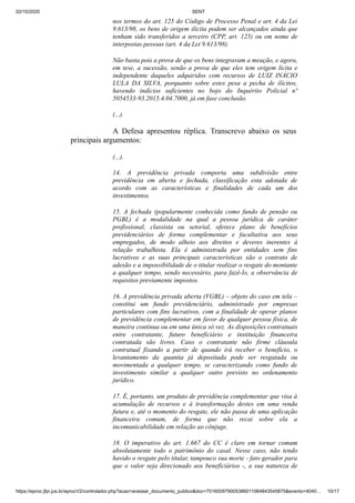 02/10/2020 SENT
https://eproc.jfpr.jus.br/eprocV2/controlador.php?acao=acessar_documento_publico&doc=701600979005386011064843545875&evento=4040… 10/17
nos termos do art. 125 do Código de Processo Penal e art. 4 da Lei
9.613/98, os bens de origem ilícita podem ser alcançados ainda que
tenham sido transferidos a terceiro (CPP, art. 125) ou em nome de
interpostas pessoas (art. 4 da Lei 9.613/98).
Não basta pois a prova de que os bens integravam a meação, e agora,
em tese, a sucessão, senão a prova de que eles tem origem lícita e
independente daqueles adquiridos com recursos de LUIZ INÁCIO
LULA DA SILVA, porquanto sobre estes pesa a pecha de ilícitos,
havendo indícios suficientes no bojo do Inquérito Policial nº
5054533-93.2015.4.04.7000, já em fase conclusão.
(...).
A Defesa apresentou réplica. Transcrevo abaixo os seus
principais argumentos:
(...).
14. A previdência privada comporta uma subdivisão entre
previdência em aberta e fechada, classificação esta adotada de
acordo com as características e finalidades de cada um dos
investimentos.
15. A fechada (popularmente conhecida como fundo de pensão ou
PGBL) é a modalidade na qual a pessoa jurídica de caráter
profissional, classista ou setorial, oferece plano de benefícios
previdenciários de forma complementar e facultativa aos seus
empregados, de modo alheio aos direitos e deveres inerentes à
relação trabalhista. Ela é administrada por entidades sem fins
lucrativos e as suas principais características são o contrato de
adesão e a impossibilidade de o titular realizar o resgate do montante
a qualquer tempo, sendo necessário, para fazê-lo, a observância de
requisitos previamente impostos.
16. A previdência privada aberta (VGBL) – objeto do caso em tela –
constitui um fundo previdenciário, administrado por empresas
particulares com fins lucrativos, com a finalidade de operar planos
de previdência complementar em favor de qualquer pessoa física, de
maneira contínua ou em uma única só vez. As disposições contratuais
entre contratante, futuro beneficiário e instituição financeira
contratada são livres. Caso o contratante não firme cláusula
contratual fixando a partir de quando irá receber o benefício, o
levantamento da quantia já depositada pode ser resgatada ou
movimentada a qualquer tempo, se caracterizando como fundo de
investimento similar a qualquer outro previsto no ordenamento
jurídico.
17. É, portanto, um produto de previdência complementar que visa à
acumulação de recursos e à transformação destes em uma renda
futura e, até o momento do resgate, ele não passa de uma aplicação
financeira comum, de forma que não recai sobre ela a
incomunicabilidade em relação ao cônjuge.
18. O imperativo do art. 1.667 do CC é claro em tornar comum
absolutamente todo o patrimônio do casal. Nesse caso, não tendo
havido o resgate pelo titular, tampouco sua morte - fato gerador para
que o valor seja direcionado aos beneficiários -, a sua natureza de
 