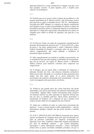 02/10/2020 SENT
https://eproc.jfpr.jus.br/eprocV2/controlador.php?acao=acessar_documento_publico&doc=701600979005386011064843545875&evento=4040… 11/17
aplicação financeira o torna comunicável à cônjuge, sem que a isso
haja qualquer ressalva. É parte legítima, pois, o Espólio para
requerer seu desbloqueio.
(...).
20. O direito que ora se invoca sobre os planos de previdência é o da
meação (patrimônio de D. Marisa Letícia) e não de herança, motivo
pelo qual não se aplica a disciplina do art. 794, CC , indevidamente
invocada pelo MPF. Ademais, ao contrário do objetivo estabelecido
pelo Parquet no que se refere à possibilidade de utilizar os planos de
previdência para fazer frente à condenação imposta ao inventariante,
aplicando-se o dispositivo supracitado, não poderiam tais valores ser
atingidos para saldar as dívidas do segurado, seja qual for a sua
natureza.
(...).
24. No Processo Penal, em razão da consagração constitucional do
princípio da presunção de inocência (art. 5º, inciso LVII, CF), o ônus
da prova é, em regra, unidirecional e, sendo o Ministério Público
Federal incumbido de formular a acusação sobre ele pesa todo o
esforço comprobatório, não sendo admitida a incidência de
presunções legais ou judiciais.
25. Mais especificamente em relação às medidas assecuratórias, em
se tratando de bens que não integram o patrimônio do inventariante,
mas sim de terceiro, sua esposa D. Marisa Letícia, o Ministério
Público Federal, para mantê-los constritos deve comprovar sua
origem ilícita.
26. O Parquet, que era quem tinha a atribuição de comprovar a
afirmada ilicitude dos bens, não forneceu elementos probatórios
idôneos para tanto, limitando-se a se utilizar de duas suposições para
atingir seus fins, quais sejam: (i) os ativos financeiros são
provenientes das palestras ministradas pelo inventariante e (ii) por
existir investigação sobre parte deles, são ilícitos.
(...).
28. Verifica-se que grande parte das contas bancárias não foram
alimentadas com valores provenientes das palestras ministradas pelo
ex-presidente. Algumas delas contêm investimentos feitos inclusive
em momento anterior aos fatos apurados no Inquérito Policial que
tem por foco as aludidas palestras. Desta forma, generalizar a
manutenção do bloqueio sob a alegação de que a quantia teria
origem em fatos objeto de investigação não deve subsistir.
29. Ainda que o dinheiro de todas as contas fosse proveniente das
palestras – o que se assume apenas a título argumentativo –, não há,
efetivamente, qualquer situação real que possa macular a referida
quantia.
30. O IP nº 5054533-93.2015.4.04.7000 foi instaurado para apurar
suposto recebimento de vantagem ilícita pelo aqui inventariante por
meio de palestras contratadas por empresas investigadas na
Operação Lava Jato. Conforme comprovado naquele procedimento
por meio de detalhado relatório — que contém fotografias,
reportagens e outras informações relevantes -, houve contratação
formal entre as partes envolvidas (entidades privadas), em que se
 