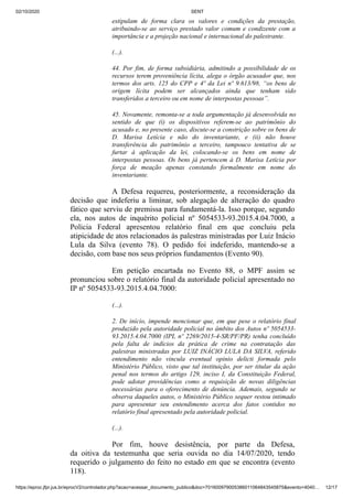 02/10/2020 SENT
https://eproc.jfpr.jus.br/eprocV2/controlador.php?acao=acessar_documento_publico&doc=701600979005386011064843545875&evento=4040… 12/17
estipulam de forma clara os valores e condições da prestação,
atribuindo-se ao serviço prestado valor comum e condizente com a
importância e a projeção nacional e internacional do palestrante.
(...).
44. Por fim, de forma subsidiária, admitindo a possibilidade de os
recursos terem proveniência lícita, alega o órgão acusador que, nos
termos dos arts. 125 do CPP e 4º da Lei nº 9.613/98, “os bens de
origem lícita podem ser alcançados ainda que tenham sido
transferidos a terceiro ou em nome de interpostas pessoas”.
45. Novamente, remonta-se a toda argumentação já desenvolvida no
sentido de que (i) os dispositivos referem-se ao patrimônio do
acusado e, no presente caso, discute-se a constrição sobre os bens de
D. Marisa Letícia e não do inventariante, e (ii) não houve
transferência do patrimônio a terceiro, tampouco tentativa de se
furtar à aplicação da lei, colocando-se os bens em nome de
interpostas pessoas. Os bens já pertencem à D. Marisa Letícia por
força de meação apenas constando formalmente em nome do
inventariante.
A Defesa requereu, posteriormente, a reconsideração da
decisão que indeferiu a liminar, sob alegação de alteração do quadro
fático que serviu de premissa para fundamentá-la. Isso porque, segundo
ela, nos autos de inquérito policial nº 5054533-93.2015.4.04.7000, a
Policia Federal apresentou relatório final em que concluiu pela
atipicidade de atos relacionados às palestras ministradas por Luiz Inácio
Lula da Silva (evento 78). O pedido foi indeferido, mantendo-se a
decisão, com base nos seus próprios fundamentos (Evento 90).
Em petição encartada no Evento 88, o MPF assim se
pronunciou sobre o relatório final da autoridade policial apresentado no
IP nº 5054533-93.2015.4.04.7000:
(...).
2. De início, impende mencionar que, em que pese o relatório final
produzido pela autoridade policial no âmbito dos Autos nº 5054533-
93.2015.4.04.7000 (IPL nº 2269/2015-4-SR/PF/PR) tenha concluído
pela falta de indícios da prática de crime na contratação das
palestras ministradas por LUIZ INÁCIO LULA DA SILVA, referido
entendimento não vincula eventual opinio delicti formada pelo
Ministério Público, visto que tal instituição, por ser titular da ação
penal nos termos do artigo 129, inciso I, da Constituição Federal,
pode adotar providências como a requisição de novas diligências
necessárias para o oferecimento de denúncia. Ademais, segundo se
observa daqueles autos, o Ministério Público sequer restou intimado
para apresentar seu entendimento acerca dos fatos contidos no
relatório final apresentado pela autoridade policial.
(...).
Por fim, houve desistência, por parte da Defesa,
da oitiva da testemunha que seria ouvida no dia 14/07/2020, tendo
requerido o julgamento do feito no estado em que se encontra (evento
118).
 
