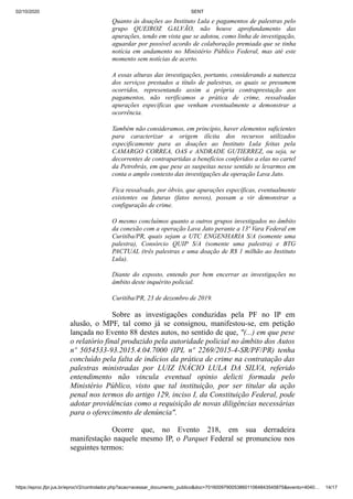 02/10/2020 SENT
https://eproc.jfpr.jus.br/eprocV2/controlador.php?acao=acessar_documento_publico&doc=701600979005386011064843545875&evento=4040… 14/17
Quanto às doações ao Instituto Lula e pagamentos de palestras pelo
grupo QUEIROZ GALVÃO, não houve aprofundamento das
apurações, tendo em vista que se adotou, como linha de investigação,
aguardar por possível acordo de colaboração premiada que se tinha
notícia em andamento no Ministério Público Federal, mas até este
momento sem notícias de acerto.
A essas alturas das investigações, portanto, considerando a natureza
dos serviços prestados a título de palestras, os quais se presumem
ocorridos, representando assim a própria contraprestação aos
pagamentos, não verificamos a prática de crime, ressalvadas
apurações específicas que venham eventualmente a demonstrar a
ocorrência.
Também não consideramos, em princípio, haver elementos suficientes
para caracterizar a origem ilícita dos recursos utilizados
especificamente para as doações ao Instituto Lula feitas pela
CAMARGO CORREA, OAS e ANDRADE GUTIERREZ, ou seja, se
decorrentes de contrapartidas a benefícios conferidos a elas no cartel
da Petrobrás, em que pese as suspeitas nesse sentido se levarmos em
conta o amplo contexto das investigações da operação Lava Jato.
Fica ressalvado, por óbvio, que apurações específicas, eventualmente
existentes ou futuras (fatos novos), possam a vir demonstrar a
configuração de crime.
O mesmo concluímos quanto a outros grupos investigados no âmbito
da conexão com a operação Lava Jato perante a 13ª Vara Federal em
Curitiba/PR, quais sejam a UTC ENGENHARIA S/A (somente uma
palestra), Consórcio QUIP S/A (somente uma palestra) e BTG
PACTUAL (três palestras e uma doação de R$ 1 milhão ao Instituto
Lula).
Diante do exposto, entendo por bem encerrar as investigações no
âmbito deste inquérito policial.
Curitiba/PR, 23 de dezembro de 2019.
Sobre as investigações conduzidas pela PF no IP em
alusão, o MPF, tal como já se consignou, manifestou-se, em petição
lançada no Evento 88 destes autos, no sentido de que, "(...) em que pese
o relatório final produzido pela autoridade policial no âmbito dos Autos
nº 5054533-93.2015.4.04.7000 (IPL nº 2269/2015-4-SR/PF/PR) tenha
concluído pela falta de indícios da prática de crime na contratação das
palestras ministradas por LUIZ INÁCIO LULA DA SILVA, referido
entendimento não vincula eventual opinio delicti formada pelo
Ministério Público, visto que tal instituição, por ser titular da ação
penal nos termos do artigo 129, inciso I, da Constituição Federal, pode
adotar providências como a requisição de novas diligências necessárias
para o oferecimento de denúncia".
Ocorre que, no Evento 218, em sua derradeira
manifestação naquele mesmo IP, o Parquet Federal se pronunciou nos
seguintes termos:
 