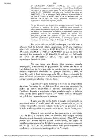 02/10/2020 SENT
https://eproc.jfpr.jus.br/eprocV2/controlador.php?acao=acessar_documento_publico&doc=701600979005386011064843545875&evento=4040… 15/17
O MINISTÉRIO PÚBLICO FEDERAL, nos autos acima
identificados, comparece, respeitosamente, perante Vossa Excelência,
para expor e requerer o que segue. No que se refere à doação no
valor de R$ 4.000.000,00 realizada pela Odebrecht em favor do
INSTITUTO LULA, o Ministério Público Federal ofereceu denúncia
em face de LUIS INACIO LULA DA SILVA, ANTONIO PALOCCI e
PAULO OKAMOTO, em autos apartados distribuídos por
dependência ao presente inquérito policial.
No que diz respeito aos demais fatos apurados no presente inquérito,
verifica-se a ausência de prova suficiente para embasar o
oferecimento de acusação, razão pela qual promove o arquivamento
em relação aos demais fatos, na linha do já amplamente exposto pela
autoridade policial no relatório juntado no evento 171,
REL_FINAL_IPL54, sem prejuízo de que, caso surjam novos
elementos probatórios posteriormente, a investigação possa ser
retomada, nos termos do artigo 18 do Código de Processo Penal.
Em outras palavras, o MPF acabou por concordar com o
relatório final da Policial Federal apresentado no IP em referência,
oferecendo denúncia em face de LUIZ INACIO LULA DA SILVA,
ANTONIO PALOCCI e PAULO OKAMOTO no que se refere tão
somente à doação do valor de R$ 4.000.000,00 realizada pela Odebrecht
em favor do INSTITUTO LULA, pelo qual as pessoas
suprecitadas foram indiciadas.
No que tange aos demais fatos apurados naquela
investigação, especialmente os pagamentos de valores em favor de
Luíz Inácio Lula da Silva em razão de palestras por ele ministradas a
diversas empreiteiras envolvidas na Operação Lava-Jato, o MPF, na
linha do relatório final apresentado pela PF, verificou a ausência de
prova suficiente para embasar o oferecimento de acusação, promovendo
o arquivamento em relação a referidos fatos.
A justificativa para manter-se o bloqueio da integralidade
dos ativos financeiros de Luíz Inácio da Silva baseava-se na suspeita da
prática de crimes envolvendo as palestras ministradas pelo Ex-
Presidente. Todavia, a autoridade policial concluiu não haver indícios
nesse sentido, com o que concordou o MPF. Por tais motivos, o bloqueio
integral de tais valores não mais se sustenta.
É certo que não existe direito à meação sobre produto ou
proveito de crime. Contudo, como não houve comprovação de que os
valores bloqueados possuem origem ilícita, deve-se presumir a sua
licitude, sendo necessário resguardar a meação que cabe ao Embargante.
Quanto à outra metade de fato pertencente a Luiz Inácio
Lula da Silva, o bloqueio deve ser mantido, seja porque descabe
discutir o seu destino nestes embargos de terceiro (art. 129 do CPP), seja
porque essa mesma metade poderá, eventualmente, ser objeto de
medidas assecuratórias e/ou de futuro perdimento em outros processos
(art. 91, §§ 1.º e 2.º, da CP), considerando as ações penais em curso e as
condenações criminais que pesam contra o Ex-Presidente.
 
