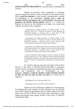 02/10/2020 SENT
https://eproc.jfpr.jus.br/eprocV2/controlador.php?acao=acessar_documento_publico&doc=701600979005386011064843545875&evento=4040… 16/17
Ante o exposto, julgo
PARCIALMENTE PROCEDENTE a presente ação de Embargos de
Terceiro.
Quanto aos imóveis, foram submetidos à constrição
somente a parte ideal de 50%, relativa à meação de Luiz Inácio Lula da
Silva, a qual fica mantida. A outra metade, correspondente à meação
do Embargante, já foi resguardada. Autorizo que a posse de
referidos imóveis permaneça com o Ex-Presidente e/ou com seus
prepostos, até ulterior decisão judicial. Oficie-se o 1.º Cartório de
Registro de Imóveis de São Bernardo do Campo, com cópia desta
sentença. Os imóveis são os seguintes:
- Apartamento 92, Edifício Kentuck, Av. Getúlio Vargas, nº 405,
matrícula 82.027 do 1º Registro de Imóveis de São Bernardo do
Campo/SP (mantida a constrição sobre a parte ideal de 50%
correspondente à meação de Luiz Inácio Lula da Silva);
- Apartamento 102, Edifício Kentuck, Av. Getúlio Vargas, nº 405,
matrícula 82.028 do 1º Registro de Imóveis de São Bernardo do
Campo/SP (mantida a constrição sobre a parte ideal de 50%
correspondente à meação de Luiz Inácio Lula da Silva);
- Apartamento 122, Edifício Green Hill, Av. Francisco Prestes Maia,
1501, matrícula 86623, do 1º Registro de Imóveis de São Bernardo do
Campo/SP (mantida a constrição sobre a parte ideal de 50%
correspondente à meação de Luiz Inácio Lula da Silva);
- terreno localizado no Sítio Engenho da Serra, Distrito de Riacho
Grande, matrícula 54.112, do 1º Registro de Imóveis de São Bernardo
do Campo/SP (mantida a constrição sobre a parte ideal de metade de
35,92% do imóvel, correspondente à meação de Luiz Inácio Lula da
Silva;
Os veículos estão em nome de Luiz Inácio Lula da Silva
(Evento 11 dos autos nº 5050758-36.2016.4.04.7000). A constrição,
como já se disse, só impediu a transferência dos bens e não afetou-lhes a
posse, que permaneceu com o Ex-Presidente ou seus
prepostos. Autorizo a venda de referidos veículos mediante depósito
de 50% do valor de cada um deles em Juízo. Os veículos são os
seguintes:
- GM OMega CD, ano 2010, palca BTF-1113;
- Ford Ranger LTD, ano 2012/2013, placa FDW1122.
Quanto aos ativos financeiros, também já se consignou que
foi desbloqueada conta mantida no Banco Bradesco que era utilizada
para receber valores de aposentadoria de Luiz Inácio Lula da Silva, bem
como cerca de R$ 63.702,54, que haviam sido transferidos à conta
judicial proveniente desta origem (Evento 74 dos autos nº 5050758-
36.2016.4.04.7000).
 