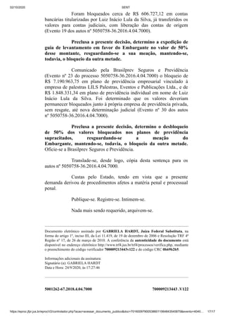 02/10/2020 SENT
https://eproc.jfpr.jus.br/eprocV2/controlador.php?acao=acessar_documento_publico&doc=701600979005386011064843545875&evento=4040… 17/17
Foram bloqueados cerca de R$ 606.727,12 em contas
bancárias titularizadas por Luiz Inácio Lula da Silva, já transferidos os
valores para contas judiciais, com liberação das contas de origem
(Evento 19 dos autos nº 5050758-36.2016.4.04.7000).
Preclusa a presente decisão, determino a expedição de
guia de levantamento em favor do Embargante no valor de 50%
desse montante, resguardando-se a sua meação, mantendo-se,
todavia, o bloqueio da outra metade.
Comunicado pela Brasilprev Seguros e Previdência
(Evento nº 23 do processo 5050758-36.2016.4.04.7000) o bloqueio de
R$ 7.190.963,75 em plano de previdência empresarial vinculado à
empresa de palestras LILS Palestras, Eventos e Publicações Ltda., e de
R$ 1.848.331,34 em plano de previdência individual em nome de Luiz
Inácio Lula da Silva. Foi determinado que os valores deveriam
permanecer bloqueados junto à própria empresa de previdência privada,
sem resgate, até nova determinação judicial (Evento nº 30 dos autos
nº 5050758-36.2016.4.04.7000).
Preclusa a presente decisão, determino o desbloqueio
de 50% dos valores bloqueados nos planos de previdência
supracitados, resguardando-se a meação do
Embargante, mantendo-se, todavia, o bloqueio da outra metade.
Oficie-se a Brasilprev Seguros e Previdência.
Translade-se, desde logo, cópia desta sentença para os
autos nº 5050758-36.2016.4.04.7000.
Custas pelo Estado, tendo em vista que a presente
demanda derivou de procedimentos afetos a matéria penal e processual
penal.
Publique-se. Registre-se. Intimem-se.
Nada mais sendo requerido, arquivem-se.
Documento eletrônico assinado por GABRIELA HARDT, Juíza Federal Substituta, na
forma do artigo 1º, inciso III, da Lei 11.419, de 19 de dezembro de 2006 e Resolução TRF 4ª
Região nº 17, de 26 de março de 2010. A conferência da autenticidade do documento está
disponível no endereço eletrônico http://www.trf4.jus.br/trf4/processos/verifica.php, mediante
o preenchimento do código verificador 700009213443v122 e do código CRC 0b69b2b5.
Informações adicionais da assinatura:
Signatário (a): GABRIELA HARDT
Data e Hora: 24/9/2020, às 17:27:46
5001262-67.2018.4.04.7000 700009213443 .V122
 
