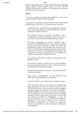 02/10/2020 SENT
https://eproc.jfpr.jus.br/eprocV2/controlador.php?acao=acessar_documento_publico&doc=701600979005386011064843545875&evento=40400… 2/17
Sobreveio informação de que o ilustre Desembargador Federal João
Pedro Gebran deferiu pedido liminar no MS 5021838-
32.2018.4.04.0000, para determinar o processamento dos presentes
embargos de terceiro (evento 6).
Decido
As mesmas questões já estavam sendo debatidas no processo de
sequestro/arresto 5050758-36.2016.4.04.7000.
Naquele feito, foi deferido o sequestro/arresto de bens de Luiz Inácio
Lula da Silva, em 14/07/2017, nos seguintes termos (evento 9):
"O MPF promoveu, em 04/10/2016, contra Luiz Inácio Lula da
Silva a ação penal 5046512-94.2016.4.04.7000 por crimes de
corrupção e lavagem de dinheiro.
Foi prolatada sentença de parcial procedência, com a
condenação de Luiz Inacio Lula da Silva a pena de nove anos e
seis meses de reclusão (evento 948 da referida ação penal).
Em síntese, reconhecido que contrato celebrado entre o
Consórcio CONEST/RNEST gerou cerca de dezesseis milhões
de reais em vantagem indevida a agentes do Partido dos
Trabalhadores, deles sendo destinados especificamente cerca
de R$ 2.252.472,00 ao ex-Presidente Luiz Inácio Lula da Silva
na forma da atribuição a ele de apartamento no Guarujá, sem
o pagamento do preço correspondente, e da realização de
reformas no apartamento às expensas da OAS.
Na sentença foi decretado o confisco do apartamento como
produto do crime.
Neste processo, pleiteia o sequestro de bens do ex-Presidente
para recuperação do produto do crime e o arresto dos mesmos
bens para garantir a reparação do dano.
Este Juízo reputou prudente sentenciar o caso antes de decidir
o pleito de constrição.
Tendo havido o reconhecimento do crime, também ali foi
delimitada a responsabilidade do ex-Presidente.
No item 953, fixado o valor mínimo para reparação dos danos:
"953. Necessário estimar o valor mínimo para reparação dos
danos decorrentes do crime, nos termos do art. 387, IV, do
CPP. O MPF calculou o valor com base no total da vantagem
indevida acertada nos contratos do Consórcio CONPAR e
RNEST/CONEST, em cerca de 3% sobre o valor deles. Reputa-
se, mais apropriado, como valor mínimo limitá-lo ao montante
destinado à conta corrente geral de propinas do Grupo OAS
com agentes do Partido dos Trabalhadores, ou seja, em
dezesseis milhões de reais, a ser corrigido monetariamente e
agregado de 0,5% de juros simples ao mês a partir de
10/12/2009. Evidentemente, no cálculo da indenização,
deverão ser descontados os valores confiscados relativamente
ao apartamento."
 