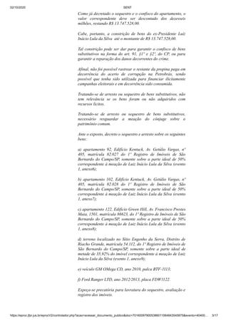 02/10/2020 SENT
https://eproc.jfpr.jus.br/eprocV2/controlador.php?acao=acessar_documento_publico&doc=701600979005386011064843545875&evento=40400… 3/17
Como já decretado o sequestro e o confisco do apartamento, o
valor correspondente deve ser descontado dos dezesseis
milhões, restando R$ 13.747.528,00.
Cabe, portanto, a constrição de bens do ex-Presidente Luiz
Inácio Lula da Silva até o montante de R$ 13.747.528,00.
Tal constrição pode ser dar para garantir o confisco de bens
substitutivos na forma do art. 91, §1º e §2º, do CP, ou para
garantir a reparação dos danos decorrentes do crime.
Afinal, não foi possível rastrear o restante da propina paga em
decorrência do acerto de corrupção na Petrobrás, sendo
possível que tenha sido utilizada para financiar ilicitamente
campanhas eleitorais e em decorrência sido consumida.
Tratando-se de arresto ou sequestro de bens substitutivos, não
tem relevância se os bens foram ou não adquiridos com
recursos lícitos.
Tratando-se de arresto ou sequestro de bens substitutivos,
necessário resguardar a meação do cônjuge sobre o
patrimônio comum.
Ante o exposto, decreto o sequestro e arresto sobre os seguintes
bens:
a) apartamento 92, Edifício Kentuck, Av. Getúlio Vargas, nº
405, matrícula 82.027 do 1º Registro de Imóveis de São
Bernardo do Campo/SP, somente sobre a parte ideal de 50%
correspondente à meação de Luiz Inácio Lula da Silva (evento
1, anexo6);
b) apartamento 102, Edifício Kentuck, Av. Getúlio Vargas, nº
405, matrícula 82.028 do 1º Registro de Imóveis de São
Bernardo do Campo/SP, somente sobre a parte ideal de 50%
correspondente à meação de Luiz Inácio Lula da Silva (evento
1, anexo7);
c) apartamento 122, Edifício Green Hill, Av. Francisco Prestes
Maia, 1501, matrícula 86623, do 1º Registro de Imóveis de São
Bernardo do Campo/SP, somente sobre a parte ideal de 50%
correspondente à meação de Luiz Inácio Lula da Silva (evento
1, anexo8);
d) terreno localizado no Sítio Engenho da Serra, Distrito de
Riacho Grande, matrícula 54.112, do 1º Registro de Imóveis de
São Bernardo do Campo/SP, somente sobre a parte ideal de
metade de 35,92% do imóvel correspondente à meação de Luiz
Inácio Lula da Silva (evento 1, anexo9);
e) veículo GM OMega CD, ano 2010, palca BTF-1113;
f) Ford Ranger LTD, ano 2012/2013, placa FDW1122.
Expeça-se precatória para lavratura do sequestro, avaliação e
registro dos imóveis.
 