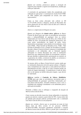 02/10/2020 SENT
https://eproc.jfpr.jus.br/eprocV2/controlador.php?acao=acessar_documento_publico&doc=701600979005386011064843545875&evento=40400… 4/17
Quanto aos veículos, promova-se apenas a anotação do
sequestro para impedir o registro da transferência, medida que
tenho por suficiente.
A constrição do apartamento triplex fica prejudicada, pois
ordenada na ação penal. A constrição do veículo Ford F1000,
de 1984, indefiro pela antiguidade do veículo, sem valor
representativo.
Como os bens acima elencados não cobrem os R$
13.747.528,00, decreto o bloqueio, através do BacenJud, dos
ativos financeiros de Luiz Inácio Lula da Silva até o limite de
dez milhões de reais.
Junte-se o comprovante do bloqueio nos autos.
Quanto aos bloqueio dos demais ativos, oficie-se ao Banco
Central do Brasil para que tome as providências necessárias
para a indisponibilidade de quaisquer bens ou valores
titularizados por Luiz Inácio Lula da Silva, até o limite de dez
milhões de reais, sob guarda das instituições financeiras, tais
como ações, participações em fundos de ações, letras
hipotecárias ou quaisquer outros fundos de investimento, assim
como PGBL - Plano Gerador de Benefício Livre, VGBL - Vida
Gerados de Benefício Livre e Fundos de Previdência Fechado,
devendo o Banco Central do Brasil comunicar à totalidade das
instituições a ele submetidas, não se limitando àquelas
albergadas no sistema Bacenjud, tais como as instituições
financeiras que administrem fundos de investimento, inclusive
das que detenha a administração, participação ou controle, às
cooperativas de crédito, corretoras de câmbio, as corretoras e
distribuidoras de títulos e valores mobiliários.
No mesmo ofício ao Banco Central deverá constar ainda que
as instituições financeiras deverão apenas efetuar o bloqueio,
sem a transferência do valor para a conta judicial até ulterior
determinação do juízo, a fim de se evitar eventuais perdas em
razão do resgate antecipado. A transferência à conta do Juízo
deve se dar apenas na melhor data para resgate, o que deverá
ser informado.
Oficie-se também à Comissão de Valores Mobiliários
(CVM) para que tome as providencias necessárias para a
indisponibilidade de quaisquer ações/bens titularizados por
Luiz Inácio Lula da Silva , devendo comunicar, se for o caso, a
totalidade das entidades custodiantes a ela submetidas para a
efetivação da medida."
Pretende a Defesa com os embargos o resguardo da meação de
Marisa Letícia Lula da Silva.
Como constou na decisão transcrita, foram submetidos à constrição,
quanto aos imóveis, somente a parte ideal de 50%. A posse deles não
foi afetada pela decisão judicial, permanecendo com o condenado
Luiz Inácio Lula da Silva ou seus prepostos.
Quanto aos veículos, observo que se encontram em nome de Luiz
Inácio Lula da Silva (evento 11 do processo 5050758-
36.2016.4.04.7000). Necessário igualmente resguardar a meação
de Marisa Letícia Lula da Silva. Observo, porém, que a constrição só
 