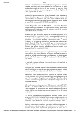 02/10/2020 SENT
https://eproc.jfpr.jus.br/eprocV2/controlador.php?acao=acessar_documento_publico&doc=701600979005386011064843545875&evento=40400… 5/17
impediu a transferência dos bens e não afetou a posse dos veículos.
Entendo que os veículos podem permanecer sob constrição na posse
de Luiz Inácio Lula da Silva ou de seus prepostos ou pode este Juízo
autorizar a venda por ele ou seus prepostos mediante depósito de
50% da parte dele em Juízo.
Quanto aos ativos financeiros, foi desbloqueada conta mantida no
Banco Bradesco que era utilizada para receber valores de
aposentadoria do condenado, bem como cerca de R$ 63.702,54 que
haviam sido transferidos à conta judicial proveniente desta origem
(evento 74 do processo 5050758-36.2016.4.04.7000).
Foram bloqueados cerca de R$ 606.727,12 em contas bancárias
titularizadas pelo condenado, já transferidos os valores para contas
judiciais, com liberação das contas de origem (evento 19 do processo
5050758-36.2016.4.04.7000).
Comunicado pela Brasilprev Seguros e Previdência (evento 23 do
processo 5050758-36.2016.4.04.7000) o bloqueio de R$ 7.190.963,75
em plano de previdência empresarial vinculado à empresa de
palestras LILS Palestras, Eventos e Publicações Ltda., e de R$
1.848.331,34 em plano de previdência individual em nome de Luiz
Inácio Lula da Silva. Foi comunicado que os valores deveriam
permanecer bloqueados junto à própria empresa de previdência
privada, sem resgate, até nova determinação judicial (evento 30 do
processo 5050758-36.2016.4.04.7000).
Então, afora os imóveis cuja meação já está protegida e os veículos
cuja meação está sendo protegida, a questão se resume à liberação
ou não de metade os ativos financeiros bloqueados em nome de Luiz
Inácio Lula da Silva, como meação de Marisa Letícia Lula da Silva e
seu espólio.
A liberação constituiria liminar irreversível, motivo pelo qual não se
afigura apropriada.
Por outro lado, a origem específica dos ativos financeiros bloqueados
não foi totalmente esclarecida, mas aparentemente teriam por origem
valores recebidos por Luiz Inácio Lula da Silva em palestras.
Ocorre que, como afirmado pelo MPF nos autos do sequestro (evento
116 do processo 5050758-36.2016.4.04.7000), há alguma suspeita de
que pelo menos parte das palestras concedidas por Luiz Inácio Lula
da Silva teriam sido superfaturadas como forma de repasse a ele de
vantagem indevidas.
Há inquérito em trâmite perante este Juízo com este objeto, 5054533-
93.2015.4.04.7000, e o MPF menciona ação penal proposta perante a
Justiça Federal de Brasília na qual haveria imputação de que o
Grupo Odebrecht teria superfaturado palestra como forma de repasse
de propina.
Na relação das empresas contratantes das palestras (evento 108 do
processo 5050758-36.2016.4.04.7000), constam várias empreiteiras
envolvidas em acertos de corrupção no âmbito de contratos da
Petrobrás, como Odebrecht, Andrade Gutierrez e Camargo Correa.
Embora seja prematura qualquer conclusão, se há suspeita de que os
ativos financeiros foram em parte formados por recursos ilícitos, não
haveria meação a ser resguardada, pois produto de crime não se
 