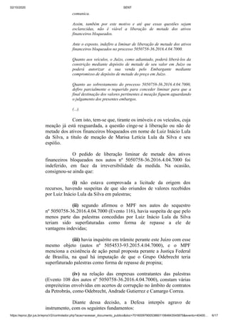 02/10/2020 SENT
https://eproc.jfpr.jus.br/eprocV2/controlador.php?acao=acessar_documento_publico&doc=701600979005386011064843545875&evento=40400… 6/17
comunica.
Assim, também por este motivo e até que essas questões sejam
esclarecidas, não é viável a liberação de metade dos ativos
financeiros bloqueados.
Ante o exposto, indefiro a liminar de liberação de metade dos ativos
financeiros bloqueados no processo 5050758-36.2016.4.04.7000.
Quanto aos veículos, o Juízo, como adiantado, poderá liberá-los da
constrição mediante depósito de metade de seu valor em Juízo ou
poderá autorizar a sua venda pelo Embargante mediante
compromisso de depósito de metade do preço em Juízo.
Quanto ao sobrestamento do processo 5050758-36.2016.4.04.7000,
defiro parcialmente o requerido para conceder liminar para que a
final destinação dos valores pertinentes à meação fiquem aguardando
o julgamento dos presentes embargos.
(...).
Com isto, tem-se que, tirante os imóveis e os veículos, cuja
meação já está resguardada, a questão cinge-se à liberação ou não de
metade dos ativos financeiros bloqueados em nome de Luiz Inácio Lula
da Silva, a título de meação de Marisa Letícia Lula da Silva e seu
espólio.
O pedido de liberação liminar de metade dos ativos
financeiros bloqueados nos autos nº 5050758-36.2016.4.04.7000 foi
indeferido, em face da irreversibilidade da medida. Na ocasião,
consignou-se ainda que:
(i) não estava comprovada a licitude da origem dos
recursos, havendo suspeitas de que são oriundos de valores recebidos
por Luiz Inácio Lula da Silva em palestras;
(ii) segundo afirmou o MPF nos autos do sequestro
nº 5050758-36.2016.4.04.7000 (Evento 116), havia suspeita de que pelo
menos parte das palestras concedidas por Luiz Inácio Lula da Silva
teriam sido superfaturadas como forma de repasse a ele de
vantagens indevidas;
(iii) havia inquérito em trâmite perante este Juízo com esse
mesmo objeto (autos nº 5054533-93.2015.4.04.7000), e o MPF
menciona a existência de ação penal proposta perante a Justiça Federal
de Brasília, na qual há imputação de que o Grupo Odebrecht teria
superfaturado palestras como forma de repasse de propina;
(iv) na relação das empresas contratantes das palestras
(Evento 108 dos autos nº 5050758-36.2016.4.04.7000), constam várias
empreiteiras envolvidas em acertos de corrupção no âmbito de contratos
da Petrobrás, como Odebrecht, Andrade Gutierrez e Camargo Correa.
Diante dessa decisão, a Defesa interpôs agravo de
instrumento, com os seguintes fundamentos:
 