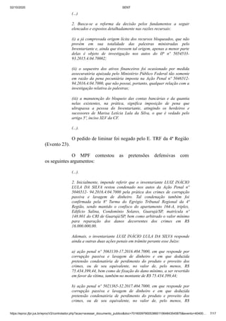 02/10/2020 SENT
https://eproc.jfpr.jus.br/eprocV2/controlador.php?acao=acessar_documento_publico&doc=701600979005386011064843545875&evento=40400… 7/17
(...)
2. Busca-se a reforma da decisão pelos fundamentos a seguir
elencados e expostos detalhadamente nas razões recursais:
(i) a já comprovada origem lícita dos recursos bloqueados, que não
provém em sua totalidade das palestras ministradas pelo
Inventariante e, ainda que tivessem tal origem, apenas a menor parte
delas é objeto de investigação nos autos do IP nº 5054533-
93.2015.4.04.70002;
(ii) o sequestro dos ativos financeiros foi ocasionado por medida
assecuratória ajuizada pelo Ministério Público Federal tão somente
em razão da pena pecuniária imposta na Ação Penal nº 5046512-
94.2016.4.04.7000, que não possui, portanto, qualquer relação com a
investigação relativa às palestras;
(iii) a manutenção do bloqueio das contas bancárias e da quantia
nelas existentes, na prática, significa imposição de pena que
ultrapassa a pessoa do Inventariante, atingindo os herdeiros e
sucessores de Marisa Letícia Lula da Silva, o que é vedado pelo
artigo 5º, inciso XLV da CF.
(...).
O pedido de liminar foi negado pelo E. TRF da 4ª Região
(Evento 23).
O MPF contestou as pretensões defensivas com
os seguintes argumentos:
(...).
2. Inicialmente, impende referir que o inventariante LUIZ INÁCIO
LULA DA SILVA restou condenado nos autos da Ação Penal nº
5046512- 94.2016.4.04.7000 pela prática dos crimes de corrupção
passiva e lavagem de dinheiro. Tal condenação também foi
confirmada pela 8ª Turma do Egrégio Tribunal Regional da 4ª
Região, sendo mantido o confisco do apartamento 164-A, triplex,
Edifício Salina, Condomínio Solares, Guarujá/SP, matrícula nº
148.801 do CRI de Guarujá/SP, bem como arbitrado o valor mínimo
para reparação dos danos decorrentes dos crimes em R$
16.000.000,00.
Ademais, o inventariante LUIZ INÁCIO LULA DA SILVA responde
ainda a outras duas ações penais em trâmite perante esse Juízo:
a) ação penal nº 5063130-17.2016.404.7000, em que responde por
corrupção passiva e lavagem de dinheiro e em que deduzida
pretensão condenatória de perdimento do produto e proveito dos
crimes, ou de seu equivalente, no valor de, pelo menos, R$
75.434.399,44, bem como de fixação do dano mínimo, a ser revertido
em favor da vítima, também no montante de R$ 75.434.399,44;
b) ação penal nº 5021365-32.2017.404.7000, em que responde por
corrupção passiva e lavagem de dinheiro e em que deduzida
pretensão condenatória de perdimento do produto e proveito dos
crimes, ou de seu equivalente, no valor de, pelo menos, R$
 
