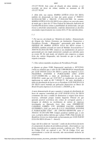 02/10/2020 SENT
https://eproc.jfpr.jus.br/eprocV2/controlador.php?acao=acessar_documento_publico&doc=701600979005386011064843545875&evento=40400… 8/17
155.227.702,04; bem como de fixação do dano mínimo, a ser
revertido em favor da vítima, também no montante de R$
155.227.702,04;
3. Além dele, sua esposa, MARISA LETÍCIA LULA DA SILVA,
também foi denunciada no bojo das ações penais nº 5046512-
94.2016.4.04.7000 e 5063130- 17.2016.4.04.7000. No entanto,
MARISA LETÍCIA LULA DA SILVA veio a falecer no curso dos autos,
de modo que o Juízo da 13ª Vara Federal da Subseção Judiciária de
Curitiba/PR declarou extinta a punibilidade da denunciada, sem que
tivesse a absolvido sumariamente, conforme demonstram as decisões
encartadas respectivamente nos eventos 624 e 87 dos referidos feitos.
(...).
7. Por sua vez, em relação ao “Relatório de Análise – Demonstração
da Origem dos Valores Existentes em Instituições Financeiras e
Previdência Privada – Bloqueados” apresentado pela defesa do
ESPÓLIO DE MARISA LETÍCIA LULA DA SILVA (evento 1,
AENXO5), também carreado aos autos de Medidas Assecuratórias nº
5050758-36.2016.4.04.7000, remete-se aos fundamentos do parecer
apresentado por este órgão ministerial e juntado aos referidos autos
no evento 99. De todo modo, tal relatório não comprova a origem
lícita dos valores bloqueados, não havendo no que se falar em
respeito à meação.
7 .1 Dos valores mantidos em planos de Previdência Privada
a) Quanto ao plano VGBL Empresarial, matrícula n. 097522910,
consta no relatório que o valor de R$ 5.000.000,00 foi integralizado
por LUIZ INÁCIO LULA DA SILVA a partir da empresa L.I.L.S.
PALESTRAS, EVENTOS E PUBLICAÇÕES LTDA (CNPJ
13.427.330/0001-00), a título de distribuição de lucros, em
05/06/2014, sendo que até 31/07/2017 os rendimentos do período
implicaram no saldo de R$ 7.190.963,75. Tal valor distribuído a
título de distribuição de lucros ao ex-Presidente LUIZ INÁCIO LULA
DA SILVA estava mantido em aplicações financeiras no Banco do
Brasil S/A pela empresa L.I.L.S (evento 1, ANEXO5, p. 6).
A mera demonstração de que a quantia é oriunda de distribuição de
lucro de empresa controlada por LUIZ INÁCIO LULA DA SILVA
certamente não tem o condão de demonstrar a origem lícita desses
recursos, sobretudo porque tramita Inquérito Policial em que
apurada possível ocorrência dos crimes de corrupção passiva e
lavagem de dinheiro no recebimento de valores de empresas
investigadas na Operação Lava Jato, como ODEBRECHT,
CAMARGO CORRÊA, UTC, QUEIROZ GALVÃO, ANDRADE
GUTIERREZ e OAS, por parte da L.I.L.S. PALESTRAS, EVENTOS
E PUBLICAÇÕES LTDA – IPL 2269/2015-SR/DPF/PR, autos nº
5054533- 93.2015.404.7000. Cumpre ponderar também que, n este
caso, a própria defesa informa que o plano VGBL (Vida Gerador de
Benefícios Livres) era titularizado exclusivamente por LUIZ INÁCIO
LULA DA SILVA (Evento 1 – Anexo5).
Logo, não há se falar em “sucessão”, senão em decorrência da morte
d o proponente do plano de previdência privada , observando-se e na
forma estatuída para os seguros pessoais, conforme arts. 789 a 802
do Código Civil, em especial o art. 794 do Código Civil, que
expressamente o exclui da sucessão, não necessitando inclusive de
inventário.
 