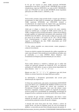 02/10/2020 SENT
https://eproc.jfpr.jus.br/eprocV2/controlador.php?acao=acessar_documento_publico&doc=701600979005386011064843545875&evento=40400… 9/17
b) No que diz respeito ao plano VGBL matrícula 097401684,
argumentou-se que para o aporte de R$ 1.300.000,00, feito em duas
transferências, uma em 28/05/2014 e no valor de R$ 1.200.000,00 e
outra em 15/01/2015 no valor de R$ 100.000,00, foram liquidadas
aplicações em CDBs (evento 1, ANEXO5, p. 10):
(...).
Transcorrido, portanto, largo período desde o resgate que informa o
inventariante ter dado lastro ao montante que integralizou o plano
VGBL matrícula 097401684, em 28/05/2014, inviável o
reconhecimento da comprovação da origem lícita, que dependeria,
ainda, da demonstração da composição original das CDBs.
Ainda que se alegue a origem dos recursos da conta conjunta,
observe-se também que, a exemplo do VGBL anterior (item a), este
VGBL, à mingua de prova trazida pela defesa, o plano de previdência
privada também era titularizado unicamente pelo proponente LUIZ
INÁCIO LULA DA SILVA , não havendo se falar em sucessão senão
por morte de seu titular, e nos termos do art. 792 e 794 do Código
Civil. Conclusivamente, o espólio carece de legitimidade para
requerer o desbloqueio dos dois VGBL titularizados por LUIZ
INÁCIO LULA DA SILVA.
7.2 Dos valores mantidos em conta-corrente, contas poupança e
contas de investimento
Consta no relatório seguinte discriminação dos saldos congelados em
cada conta (da qual se desconsideram as previdências privadas, pois
já analisadas, e a conta 8503842, Banco Bradesco, cujo
levantamento do bloqueio já foi determinado por esse Juízo):
(...).
Nessa senda, limitou-se o relatório a informar que os saldos têm
origem em aplicação efetuada em Fundo-DI, LCA, em aplicação
automática de saldo diário, ou que os valores foram depositados em
datas distantes – itens “c”, “d”, “e”, “f” e “g”.
Quanto aos itens “h”, “i”, “j” e “k”, informou-se que não foram
obtidos os extratos bancários em tempo hábil para análise.
As informações e documentos apresentados não servem para
demonstração da origem lícita.
8. Feitas tais considerações, não tendo o inventariante LUIZ INÁCIO
LULA DA SILVA e/ou o ESPÓLIO DE MARISA LETÍCIA LULA DA
SILVA comprovado a licitude dos valores que constituem as
Previdências Privadas bloqueadas, bem como das demais contas
bancárias congeladas, inviável o pedido de resguardo da meação,
inclusive porque há a possibilidade de commingling, metodologia de
lavagem de ativos consistente na mescla de ativos lícitos com ilícitos.
Ao contrário do que sustenta o Embargante, não basta a mera
alegação da meação, que não é garantia da exclusão das medidas
assecuratórias propostas em face de um dos cônjuges.
A meação não torna lícita parte dos bens, direitos e valores de
origem ilícita, sob pena de legitimar parte do ciclo da lavagem de
dinheiro: a conversão em ativo lícito (lavado) da parte da meação. E,
 