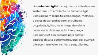 Um mindset ágil é o conjunto de atitudes que
sustentam um ambiente de trabalho ágil.
Estas incluem respeito, colaboração, melhoria
e ciclos de aprendizagem, orgulho na
propriedade, foco na entrega de valor e
capacidade de adaptação à mudança.
Este mindset é necessário para cultivar
equipes de alta performance, que, por sua vez,
oferecem um valor incrível a seus clientes.
 