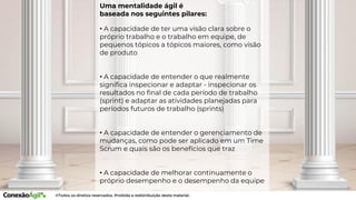 • A capacidade de ter uma visão clara sobre o
próprio trabalho e o trabalho em equipe, de
pequenos tópicos a tópicos maiores, como visão
de produto
• A capacidade de entender o que realmente
significa inspecionar e adaptar - inspecionar os
resultados no final de cada período de trabalho
(sprint) e adaptar as atividades planejadas para
períodos futuros de trabalho (sprints)
• A capacidade de entender o gerenciamento de
mudanças, como pode ser aplicado em um Time
Scrum e quais são os benefícios que traz
• A capacidade de melhorar continuamente o
próprio desempenho e o desempenho da equipe
Uma mentalidade ágil é
baseada nos seguintes pilares:
 