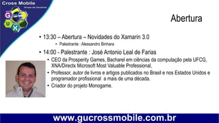 Abertura
• 13:30 – Abertura – Novidades do Xamarin 3.0
• Palestrante : Alessandro Binhara
• 14:00 - Palestrante : José Antonio Leal de Farias
• CEO da Prosperity Games, Bacharel em ciências da computação pela UFCG,
XNA/Directx Microsoft Most Valuable Professional,
• Professor, autor de livros e artigos publicados no Brasil e nos Estados Unidos e
programador profissional a mais de uma década.
• Criador do projeto Monogame.
 
