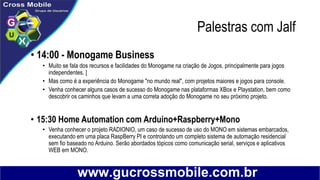 Palestras com Jalf
• 14:00 - Monogame Business
• Muito se fala dos recursos e facilidades do Monogame na criação de Jogos, principalmente para jogos
independentes. ]
• Mas como é a experiência do Monogame "no mundo real", com projetos maiores e jogos para console.
• Venha conhecer alguns casos de sucesso do Monogame nas plataformas XBox e Playstation, bem como
descobrir os caminhos que levam a uma correta adoção do Monogame no seu próximo projeto.
• 15:30 Home Automation com Arduino+Raspberry+Mono
• Venha conhecer o projeto RADIONIO, um caso de sucesso de uso do MONO em sistemas embarcados,
executando em uma placa RaspBerry PI e controlando um completo sistema de automação residencial
sem fio baseado no Arduino. Serão abordados tópicos como comunicação serial, serviços e aplicativos
WEB em MONO.
 