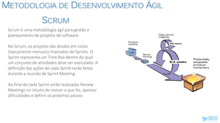 METODOLOGIA DE DESENVOLVIMENTO ÁGIL
Scrum é uma metodologia ágil para gestão e
planejamento de projetos de software.
No Scrum, os projetos são dividos em ciclos
(tipicamente mensais) chamados de Sprints. O
Sprint representa um Time Box dentro do qual
um conjunto de atividades deve ser executado. A
definição das ações de cada Sprint serão feitas
durante a reunião de Sprint Meeting.
Ao final de cada Sprint serão realizadas Review
Meetings no intuito de revisar o que foi, apontar
dificuldades e definir os próximos passos
SCRUM
 