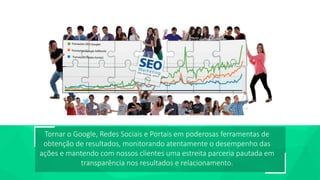 E-show São Paulo 2016 – Clinic Search
Tornar o Google, Redes Sociais e Portais em poderosas ferramentas de
obtenção de resultados, monitorando atentamente o desempenho das
ações e mantendo com nossos clientes uma estreita parceria pautada em
transparência nos resultados e relacionamento.
 