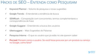 HACKS DE SEO – ENTENDA COMO PESQUISAM
 Keyword Planner – Volume de pesquisa e novas sugestões
 Google Trends – Entendendo a tendência de busca
 SEMRush – Comparação com concorrentes, termos complementares e
correspondência de frase
 Google Suggest – Entendendo a busca dos usuários
 Ubersuggest – Mais Sugestões de Palavras
 Pesquisa Interna – O que os usuário que já estão no site querem saber
 Pro tool: Pensem como o usuário. Se você fosse procurar por um produto ou serviço
no Google, como faria?
 