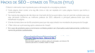 HACKS DE SEO – OTIMIZE OS TÍTULOS (TITLE)
Otítuloéoelementomaisimportanteparaaotimizaçãodeumapágina,portanto:
 Cada página deve conter uma tag title única e não ser repetida em outra página mesmo que tenha o
conteúdosimilar.
 Na maioria das páginas ele não deve ser chamado de forma automática, massim permitir a edição para que
seja otimizado conforme as melhores práticas de SEO, utilizando a principal palavra-chave que será
trabalhadanapágina.
 Olimitedotítulodeveserde66caracteresparaquenãosejacortadonosresultadosdepesquisadoGoogle.
 <Title>deveseraprimeiratagapósaaberturade<head>
 Em caso de produtos para e-commerce os títulos podem ser chamados automaticamente, conforme o
nomedoprodutocadastrados.
Exemplo:<title>PrincipalPalavra-chave-MarcadoSite</title>
 