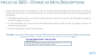HACKS DE SEO – OTIMIZE AS META DESCRIPTIONS
A meta description não é considerada um fator de ranqueamento do Google, mas deve seguir as melhores
práticas para aumentar o número de cliques que um resultado de determinado site receberá nas pesquisas em
buscadores:
 Toda página deve conter uma meta description única que descreva os pontos mais relevantes da página e
incentiveocliquedousuário.
 A meta description não deve chamar automaticamente alguma parte do texto da página, ela deve ser
editávelepersonalizada.
 Deveserrespeitadoolimitede156caracteres
Exemplo:<metaname=“Description”contente=“Metadescriptionseguindoasmelhorespráticasdeotimização,
comlimitede156caracteresparanãoteroresultadocortadonoGoogle.”/>
 