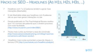 HACKS DE SEO – HEADLINES (AS H1S, H2S, H3S, …)
 Headlines com 7 a 12 palavras tendem a gerar mais
interações (Mashable)
 O site Mashable relata que headlines com 8 palavras
são as que mais geram interações no site
 Estudo publicado no The Psychological Review revelou
que 7 é o número de palavras que o cérebro processo
com mais facilidade.
(http://www.musanim.com/miller1956/)
 Títulos mais curtos aumentam a taxa de conversão
(http://www.advancedwebranking.com/blog/maximize-
conversions-with-fewer-words/)
 Headlines mais curtas aumentam a taxa de cliques, o
famoso CTR (http://coschedule.com/headline-analyzer)
 