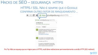 HACKS DE SEO – SEGURANÇA HTTPS
Pro Tip: Não se esqueça que ao migrar para o HTTPS, você deve redirecionar permanentemente a versão HTTP (301 redirect)
HTTPS / SSL. NÃO É SEMPRE QUE O GOOGLE
CONFIRMA OUTRO FATOR DE RANQUEAMENTO ...
 