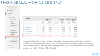 HACKS DE SEO – CANAIS DE DISPLAY
Analisando os canais de uma campanha de display conseguimos identificar oportunidades
para conquista de links. Nem sempre um canal em potencial é aquele que gera mais visitas e
sim aquele que possui melhores níveis de engajamento. Por isso, ponderamos métricas como
páginas por visitas e tempo média da visita.
 