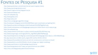 FONTES DE PESQUISA #1
http://www.wordstream.com/articles/internet-search-engines-history
http://www.searchenginehistory.com/
http://search-engine-archive.blogspot.com.br
http://www.w3catalog.com/
https://en.wikipedia.org
http://www.galaxy.com/
http://logos.wikia.com
https://moz.com/google-algorithm-change
http://insidesearch.blogspot.com.br/2013/09/fifteen-years-onand-were-just-getting.html
http://www.bruceclay.com/blog/wp-content/uploads/2013/09/PageRank.png
https://assets.entrepreneur.com/blog/google-panda-puts-content-farms-out-to-pasture.jpg
https://en.wikipedia.org
https://www.landlord-certificates.co.uk/wp-content/uploads/2011/05/https.png
http://www.programage.com/images/Articles_img/YMe5usMbJFMjPNqV.jpg
http://searchengineland.com/figz/wp-content/seloads/2015/10/google-brain-data2-ss-1920-800x450.jpg
http://gs.statcounter.com/#all-search_engine-BR-monthly-201501-201512
http://www.profissionaldeecommerce.com.br/e-bit-numeros-do-e-commerce-no-brasil/
http://www.walterlis.com/2015/05/who-should-manage-your-digital-marketing/
http://www.searchmetrics.com/knowledge-base/schema/
http://searchengineland.com/7-ways-use-splunk-technical-seo-209987
https://moz.com/blog/panda-patent-brand-mentions
 