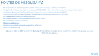FONTES DE PESQUISA #2
http://exame.abril.com.br/tecnologia/noticias/10-das-compras-online-no-brasil-ja-sao-feitas-em-smartphone
http://agenciabrasil.ebc.com.br/pesquisa-e-inovacao/noticia/2015-09/815-milhoes-de-brasileiros-acessam-internet-pelo-celular-aponta
http://searchengineland.com/its-official-google-says-more-searches-now-on-mobile-than-on-desktop-220369
https://www.pwc.com.br/pt/publicacoes/setores-atividade/assets/produtos-consumo-varejo/retail-15-brasil.pdf
http://www.keyworddiscovery.com/keyword-stats.html
http://www.searchmetrics.com/knowledge-base/mobile-ranking-factors/
http://usabilitygeek.com/user-experience/
https://www.google.com.br
https://www.seroundtable.com/google-penguin-4-live-22737.html
https://www.ampproject.org/
EQUIPE DE SEO DA SEO MARKETING: CLAUDIO, CAROL PERES, CHARLES, CAROL LUZ, BRUNA X2, BRUNÃO, JAMES, ADILSON,
RODRIGO, MONIQUE ...
 
