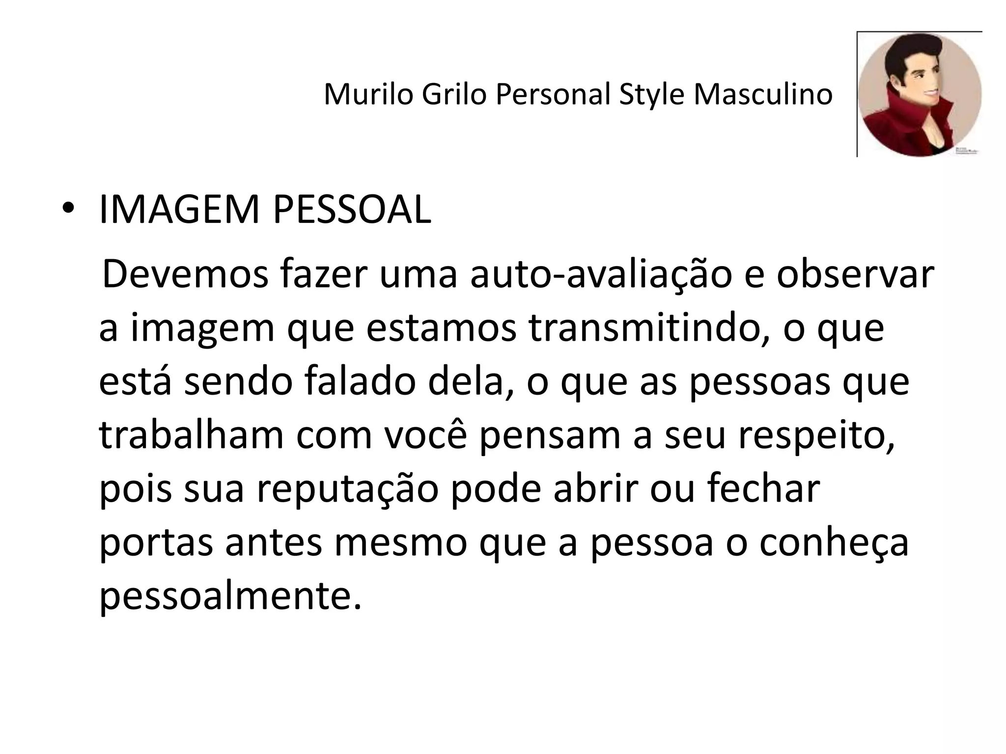 Murilo Grilo Personal Style Masculino
• IMAGEM PESSOAL
Devemos fazer uma auto-avaliação e observar
a imagem que estamos transmitindo, o que
está sendo falado dela, o que as pessoas que
trabalham com você pensam a seu respeito,
pois sua reputação pode abrir ou fechar
portas antes mesmo que a pessoa o conheça
pessoalmente.
 