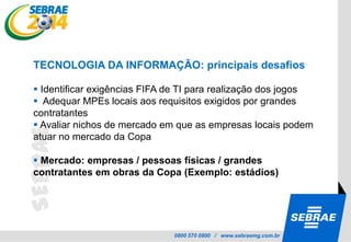 ... as oportunidades vão se concretizar para alguém !!!!Objetivo Geral do Programa SEBRAE 2014:Identificar, disseminar e fomentar as oportunidades de negócios, a partir do evento mobilizador Copa do Mundo 2014,  considerando a missão de contribuir para a competitividade e desenvolvimento sustentável das micro e pequenas empresas, proporcionando benefícios antes, durante e pós-evento. O que preciso fazer para aproveitar as oportunidades ?Compreender o Evento
