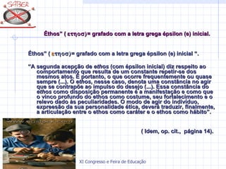 Éthos” (   = grafado com a letra grega épsilon (e) inicial. Éthos” (    = grafado com a letra grega épsilon (e) inicial “. “ A segunda acepção de  ethos  (com épsilon inicial) diz respeito ao comportamento que resulta de um constante repetir-se dos mesmos atos. É portanto, o que ocorre frequentemente ou quase sempre (...). O  ethos , nesse caso, denota uma constância no agir que se contrapõe ao impulso do desejo (...). Essa constância do  ethos  como disposição permanente é a manifestação e como que o vinco profundo do ethos como costume, seu fortalecimento e o relevo dado às peculiaridades. O modo de agir do indivíduo, expreesão da sua personalidade ética, deverá traduzir, finalmente, a articulação entre o ethos como caráter e o ethos como hábito”. ( Idem, op. cit.,  página 14). 