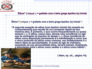 Éthos” ( ετηοσ ) = grafado com a letra grega épsilon (e) inicial.


Éthos” ( ε τηοσ ) = grafado com a letra grega épsilon (e) inicial “.

“A segunda acepção de ethos (com épsilon inicial) diz respeito ao
   comportamento que resulta de um constante repetir-se dos
   mesmos atos. É portanto, o que ocorre frequentemente ou quase
   sempre (...). O ethos, nesse caso, denota uma constância no agir
   que se contrapõe ao impulso do desejo (...). Essa constância do
   ethos como disposição permanente é a manifestação e como que
   o vinco profundo do ethos como costume, seu fortalecimento e o
   relevo dado às peculiaridades. O modo de agir do indivíduo,
   expreesão da sua personalidade ética, deverá traduzir, finalmente,
   a articulação entre o ethos como caráter e o ethos como hábito”.


                                                ( Idem, op. cit., página 14).



                    XI Congresso e Feira de Educação SABER 2007
 
