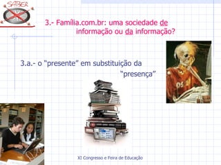 3.- Família.com.br: uma sociedade de
                 informação ou da informação?



3.a.- o “presente” em substituição da
                               “presença”




                 XI Congresso e Feira de Educação SABER 2007
 