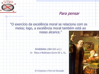 Para pensar

“O exercício da excelência moral se relaciona com os
   meios; logo, a excelência moral também está ao
                    nosso alcance.”




                  Aristóteles (384-322 a.C.)
             In Ética a Nicômaco (Livro III 1, 5).




                 XI Congresso e Feira de Educação SABER 2007
 