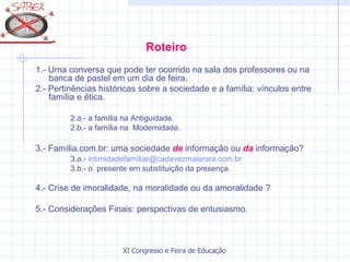Roteiro
1.- Uma conversa que pode ter ocorrido na sala dos professores ou na
    banca de pastel em um dia de feira.
2.- Pertinências históricas sobre a sociedade e a família: vínculos entre
    família e ética.

         2.a.- a família na Antiguidade.
         2.b.- a família na Modernidade.

3.- Família.com.br: uma sociedade de informação ou da informação?
         3.a.- intimidadefamiliar@cadavezmaisrara.com.br
         3.b.- o presente em substituição da presença.

4.- Crise de imoralidade, na moralidade ou da amoralidade ?

5.- Considerações Finais: perspectivas de entusiasmo.



                       XI Congresso e Feira de Educação SABER 2007
 