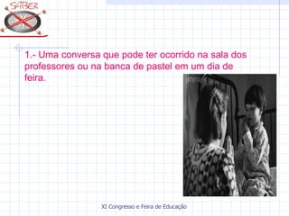 1.- Uma conversa que pode ter ocorrido na sala dos
professores ou na banca de pastel em um dia de
feira.




                 XI Congresso e Feira de Educação SABER 2007
 