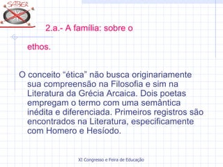 2.a.- A família: sobre o

  ethos.


O conceito “ética” não busca originariamente
  sua compreensão na Filosofia e sim na
  Literatura da Grécia Arcaica. Dois poetas
  empregam o termo com uma semântica
  inédita e diferenciada. Primeiros registros são
  encontrados na Literatura, especificamente
  com Homero e Hesíodo.


                XI Congresso e Feira de Educação SABER 2007
 